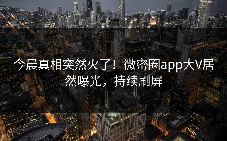 今晨真相突然火了！微密圈app大V居然曝光，持续刷屏