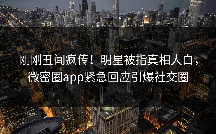 刚刚丑闻疯传！明星被指真相大白，微密圈app紧急回应引爆社交圈