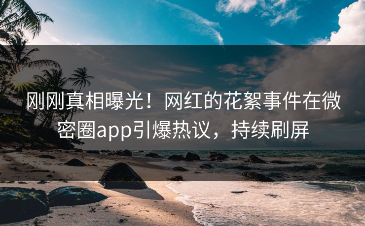 刚刚真相曝光！网红的花絮事件在微密圈app引爆热议，持续刷屏