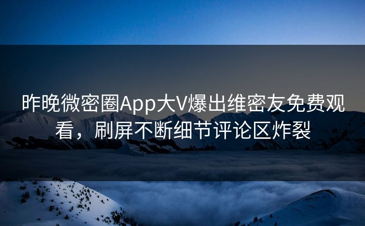 昨晚微密圈App大V爆出维密友免费观看，刷屏不断细节评论区炸裂