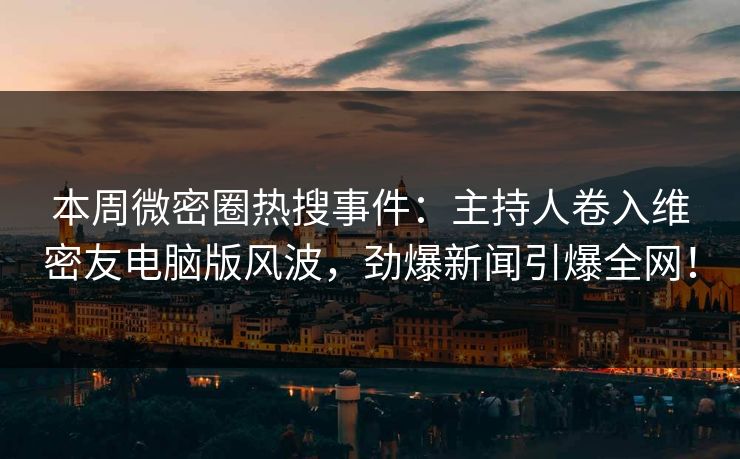 本周微密圈热搜事件：主持人卷入维密友电脑版风波，劲爆新闻引爆全网！