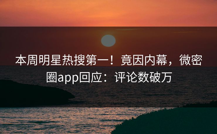 本周明星热搜第一！竟因内幕，微密圈app回应：评论数破万