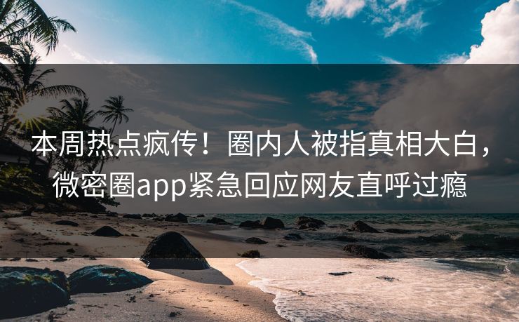 本周热点疯传！圈内人被指真相大白，微密圈app紧急回应网友直呼过瘾
