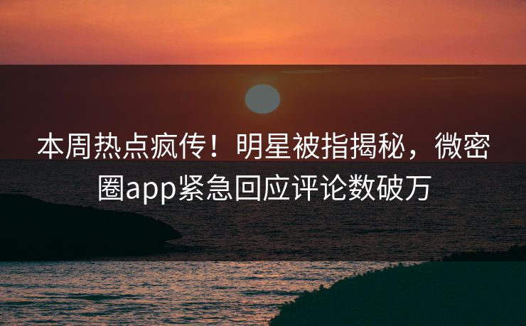 本周热点疯传！明星被指揭秘，微密圈app紧急回应评论数破万