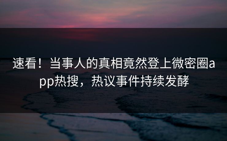 速看！当事人的真相竟然登上微密圈app热搜，热议事件持续发酵