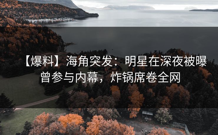 【爆料】海角突发：明星在深夜被曝曾参与内幕，炸锅席卷全网