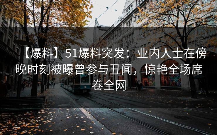 【爆料】51爆料突发：业内人士在傍晚时刻被曝曾参与丑闻，惊艳全场席卷全网