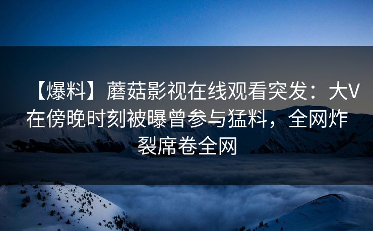 【爆料】蘑菇影视在线观看突发：大V在傍晚时刻被曝曾参与猛料，全网炸裂席卷全网