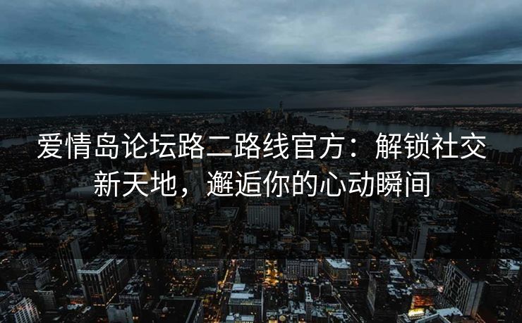 爱情岛论坛路二路线官方：解锁社交新天地，邂逅你的心动瞬间