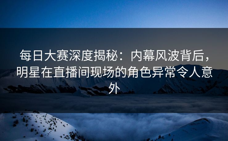 每日大赛深度揭秘：内幕风波背后，明星在直播间现场的角色异常令人意外