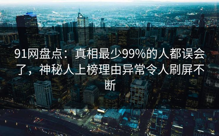 91网盘点：真相最少99%的人都误会了，神秘人上榜理由异常令人刷屏不断