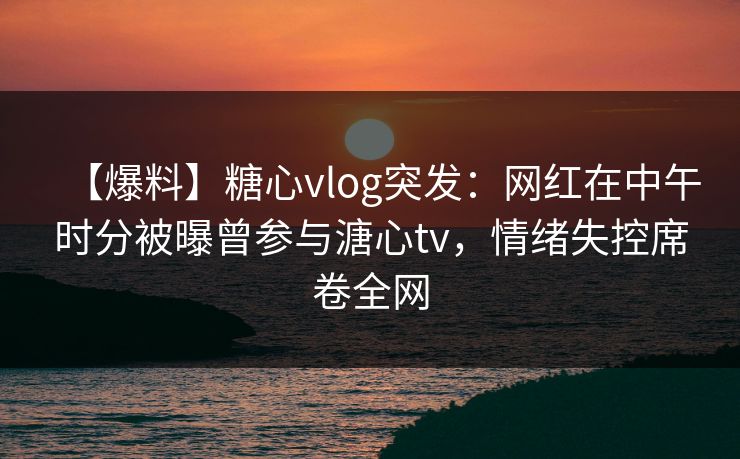 【爆料】糖心vlog突发：网红在中午时分被曝曾参与溏心tv，情绪失控席卷全网