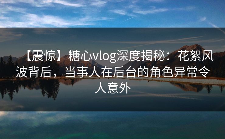 【震惊】糖心vlog深度揭秘：花絮风波背后，当事人在后台的角色异常令人意外