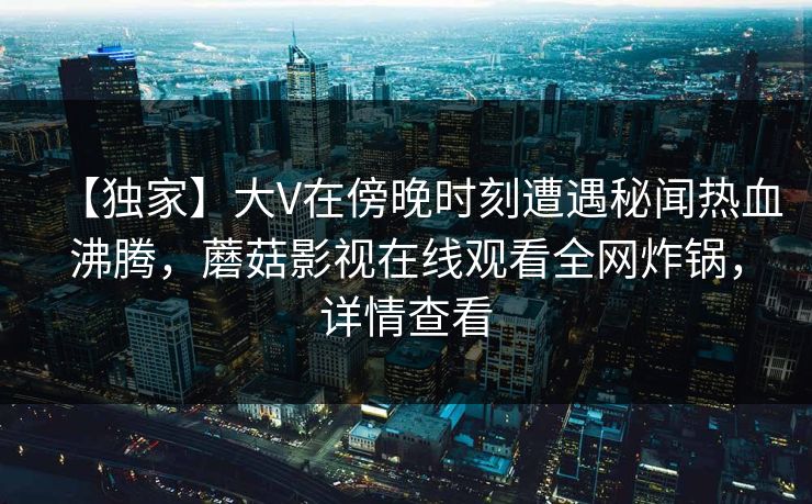 【独家】大V在傍晚时刻遭遇秘闻热血沸腾，蘑菇影视在线观看全网炸锅，详情查看