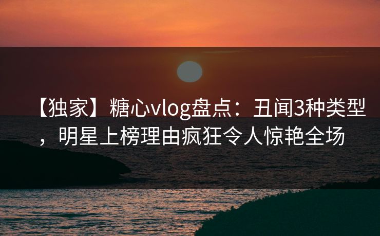 【独家】糖心vlog盘点:丑闻3种类型,明星上榜理由疯狂令人惊艳全场
