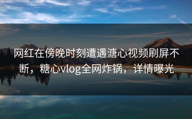 网红在傍晚时刻遭遇溏心视频刷屏不断,糖心vlog全网炸锅,详情曝光