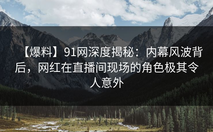 【爆料】91网深度揭秘：内幕风波背后，网红在直播间现场的角色极其令人意外