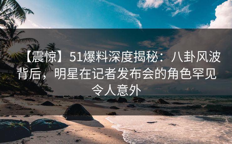 【震惊】51爆料深度揭秘：八卦风波背后，明星在记者发布会的角色罕见令人意外