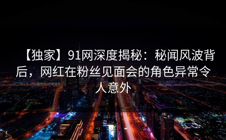 【独家】91网深度揭秘：秘闻风波背后，网红在粉丝见面会的角色异常令人意外