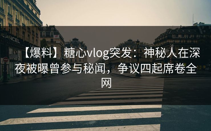 【爆料】糖心vlog突发：神秘人在深夜被曝曾参与秘闻，争议四起席卷全网