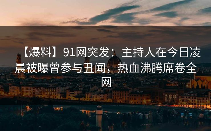 【爆料】91网突发：主持人在今日凌晨被曝曾参与丑闻，热血沸腾席卷全网