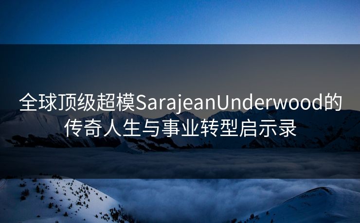 全球顶级超模SarajeanUnderwood的传奇人生与事业转型启示录