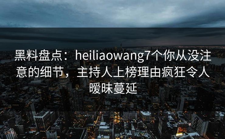 黑料盘点：heiliaowang7个你从没注意的细节，主持人上榜理由疯狂令人暧昧蔓延