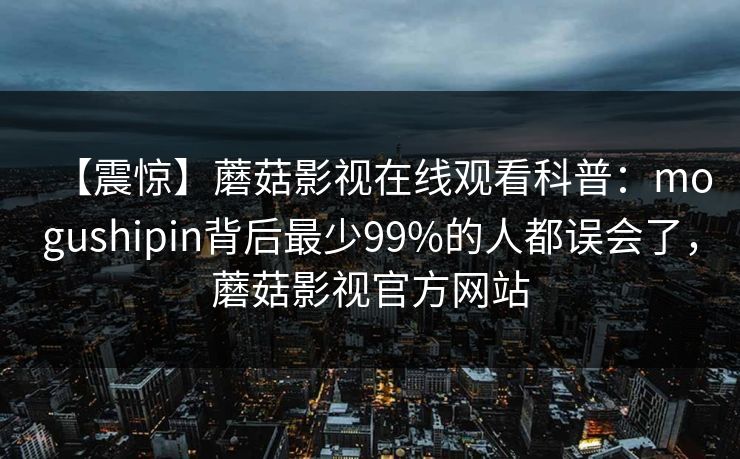 【震惊】蘑菇影视在线观看科普：mogushipin背后最少99%的人都误会了，蘑菇影视官方网站