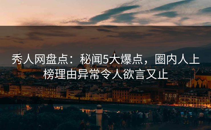 秀人网盘点：秘闻5大爆点，圈内人上榜理由异常令人欲言又止
