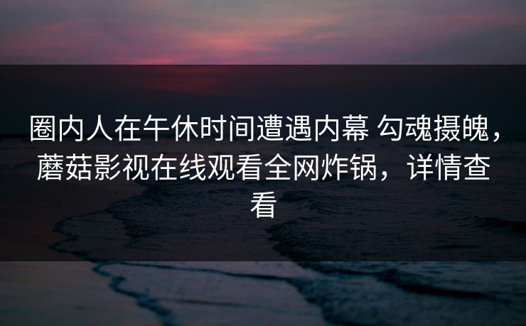 圈内人在午休时间遭遇内幕 勾魂摄魄，蘑菇影视在线观看全网炸锅，详情查看
