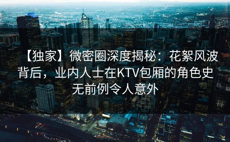 【独家】微密圈深度揭秘：花絮风波背后，业内人士在KTV包厢的角色史无前例令人意外