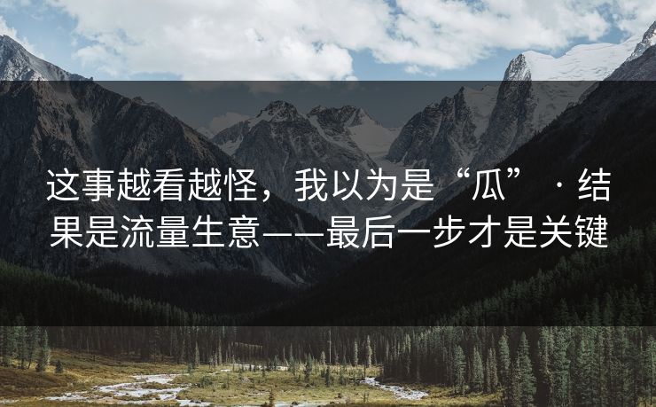 这事越看越怪，我以为是“瓜” · 结果是流量生意——最后一步才是关键