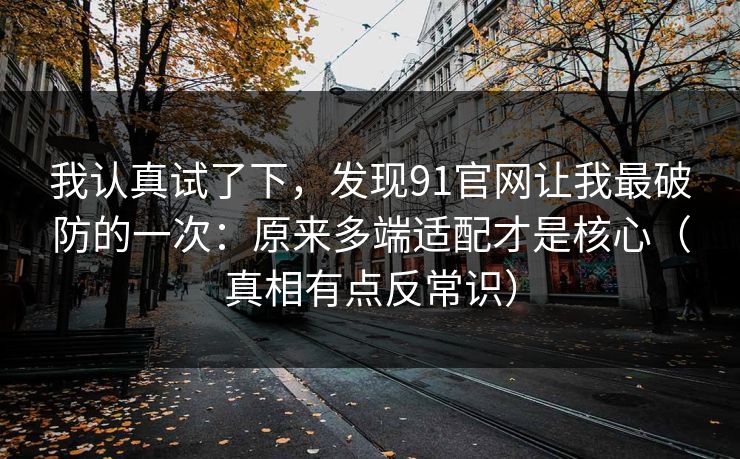 我认真试了下，发现91官网让我最破防的一次：原来多端适配才是核心（真相有点反常识）