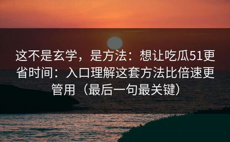 这不是玄学，是方法：想让吃瓜51更省时间：入口理解这套方法比倍速更管用（最后一句最关键）
