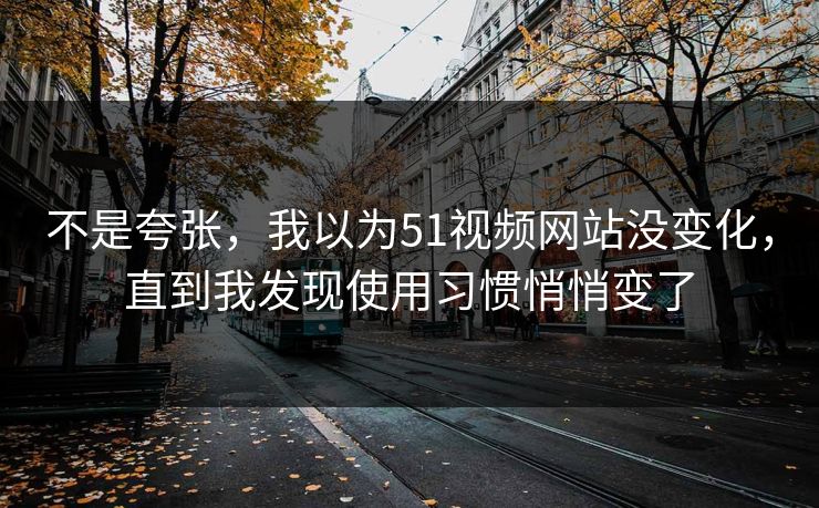 不是夸张，我以为51视频网站没变化，直到我发现使用习惯悄悄变了