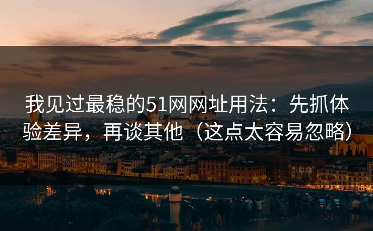 我见过最稳的51网网址用法：先抓体验差异，再谈其他（这点太容易忽略）