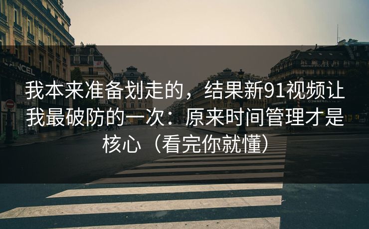 我本来准备划走的，结果新91视频让我最破防的一次：原来时间管理才是核心（看完你就懂）