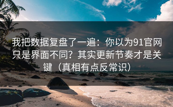 我把数据复盘了一遍：你以为91官网只是界面不同？其实更新节奏才是关键（真相有点反常识）