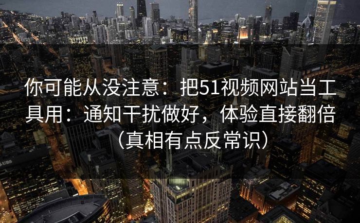 你可能从没注意：把51视频网站当工具用：通知干扰做好，体验直接翻倍（真相有点反常识）
