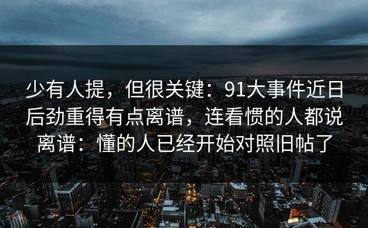 少有人提，但很关键：91大事件近日后劲重得有点离谱，连看惯的人都说离谱：懂的人已经开始对照旧帖了