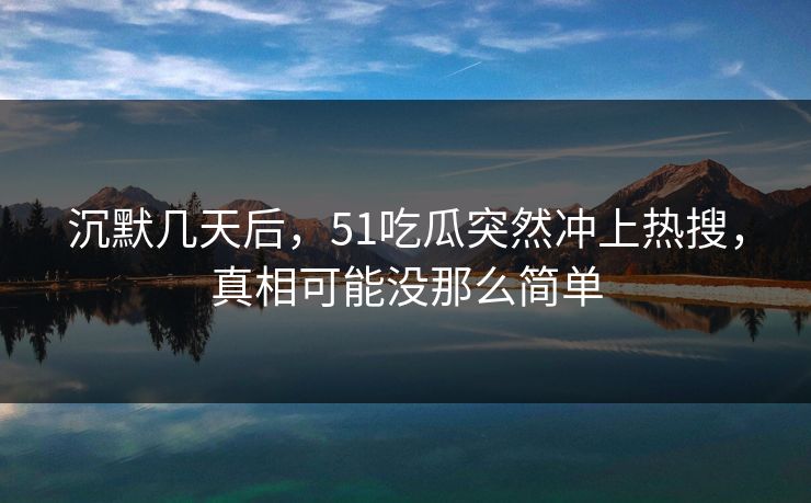 沉默几天后，51吃瓜突然冲上热搜，真相可能没那么简单